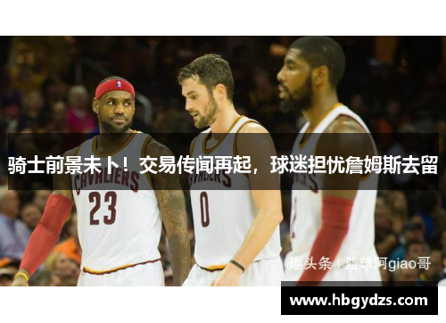骑士前景未卜！交易传闻再起，球迷担忧詹姆斯去留