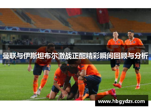 曼联与伊斯坦布尔激战正酣精彩瞬间回顾与分析