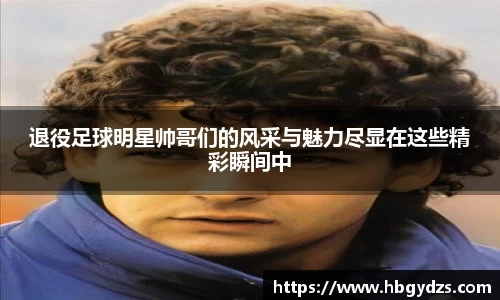 退役足球明星帅哥们的风采与魅力尽显在这些精彩瞬间中
